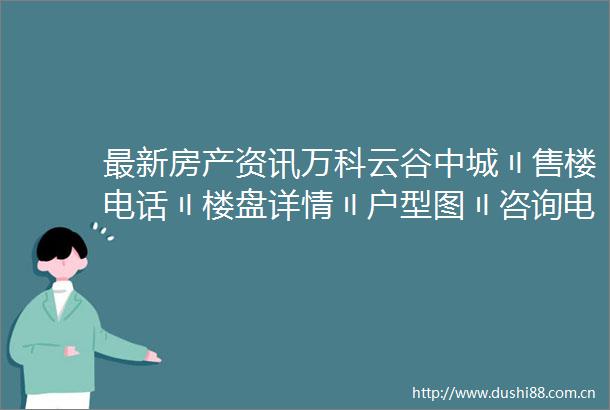 最新房产资讯万科云谷中城〢售楼电话〢楼盘详情〢户型图〢咨询电话