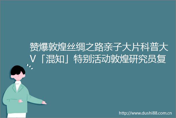 赞爆敦煌丝绸之路亲子大片科普大V「混知」特别活动敦煌研究员复旦驻地老师讲解