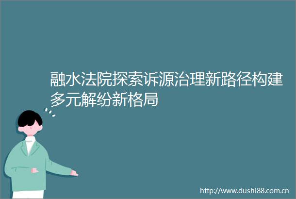 融水探索诉源治理新路径构建多元解纷新格局