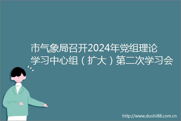 市气象局召开2024年党组理论学习中心组（扩大）第二次学习会议
