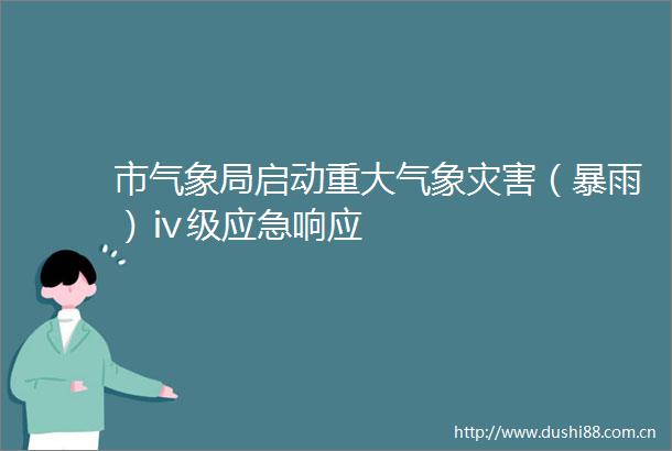 市气象局启动重大气象灾害（暴雨）ⅳ级应急响应
