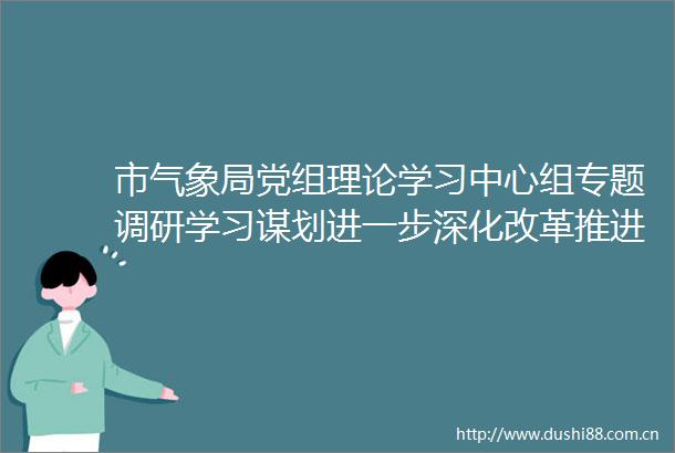 市气象局党组理论学习中心组专题调研学习谋划进一步深化改革推进天津气象高质量发展思路举措