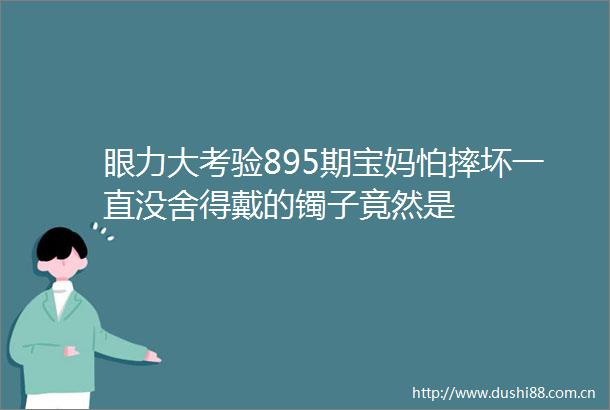 眼力大考验895期宝妈怕摔坏一直没舍得戴的镯子竟然是