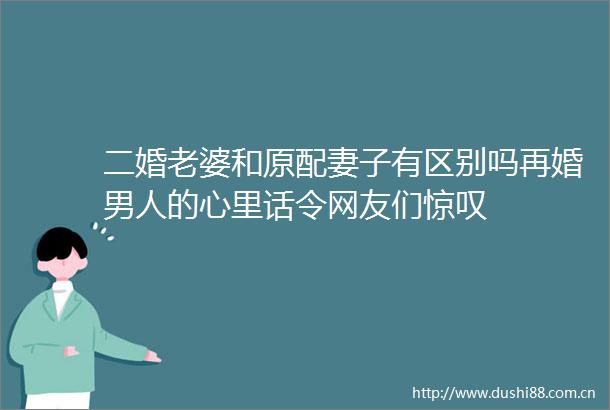 二婚老婆和原配妻子有区别吗再婚男人的心里话令网友们惊叹