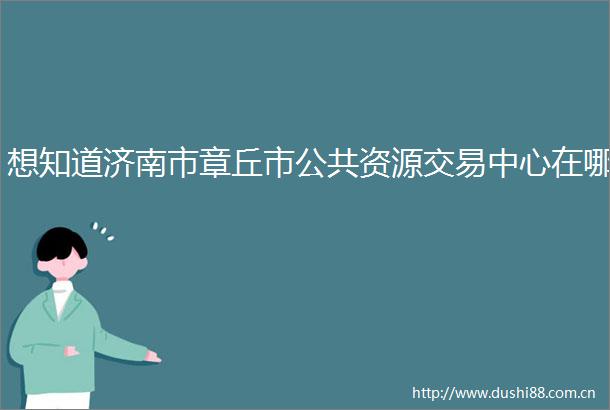 想知道济南市章丘市公共资源交易中心在哪
