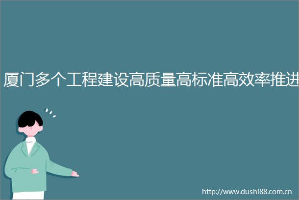 厦门多个工程建设高质量高标准高效率推进