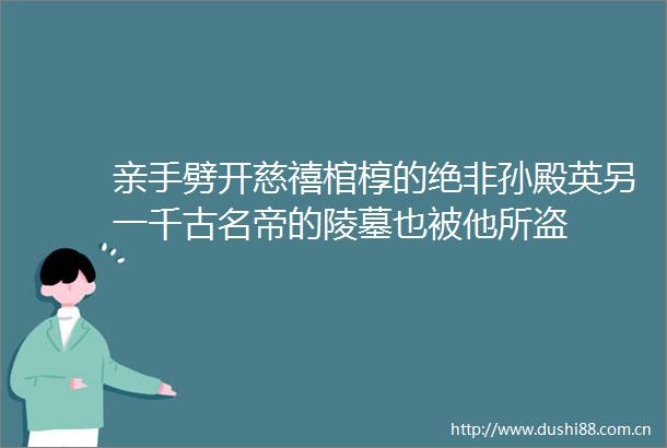 亲手劈开慈禧棺椁的绝非孙殿英另一千古名帝的陵墓也被他所盗