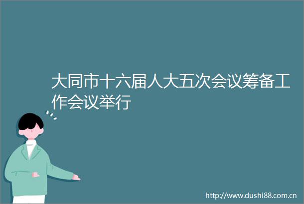 大同市十六届人大五次会议筹备工作会议举行