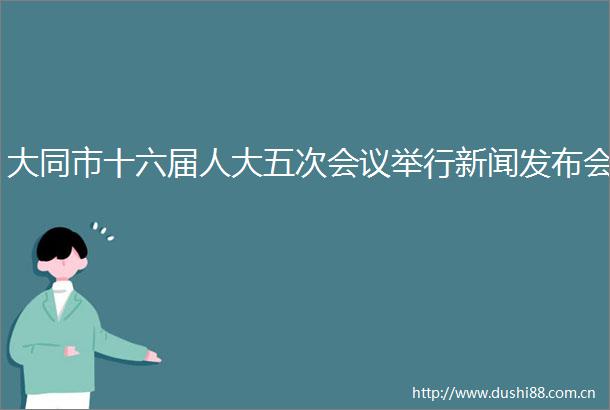 大同市十六届人大五次会议举行新闻发布会