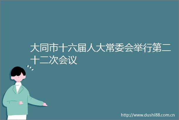 大同市十六届人大常委会举行第二十二次会议