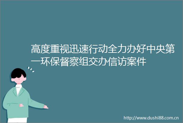 高度重视迅速行动全力办好中央第一环保督察组交办案件