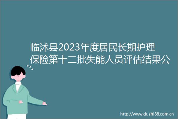 临沭县2023年度居民长期护理保险第十二批失能人员评估结果公示