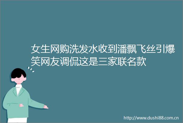 女生网购洗发水收到潘飘飞丝引爆笑网友调侃这是三家联名款