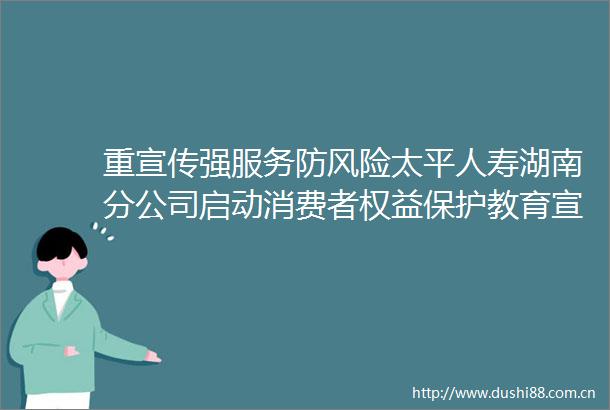 重宣传强服务防风险太平人寿湖南分公司启动消费者权益保护教育宣传周活动