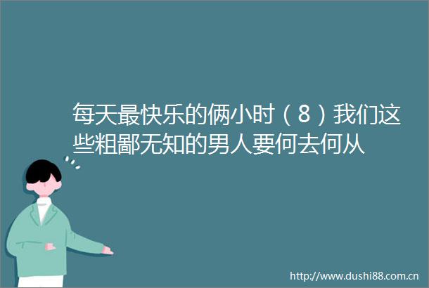 每天最快乐的俩小时（8）我们这些粗鄙无知的男人要何去何从