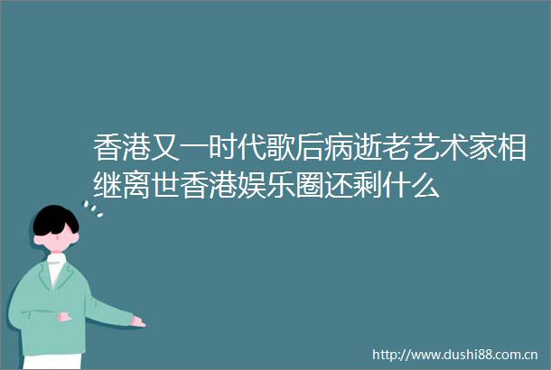 香港又一时代歌后病逝老艺术家相继离世香港娱乐圈还剩什么