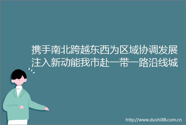 携手南北跨越东西为区域协调发展注入新动能我市赴一带一路沿线城市求人