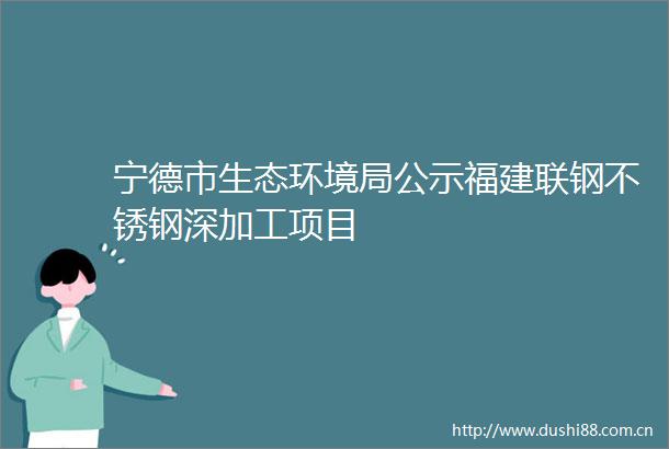 宁德市生态环境局公示福建联钢不锈钢深加工项目