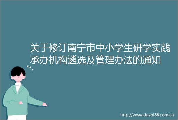 关于修订南宁市中小学生研学实践承办机构遴选及管理办法的通知