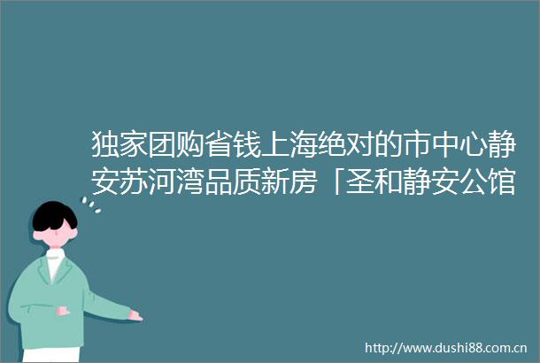 独家团购省钱上海绝对的市中心静安苏河湾品质新房「圣和静安公馆」一房一价首发建面约65141㎡实景现房即买即住