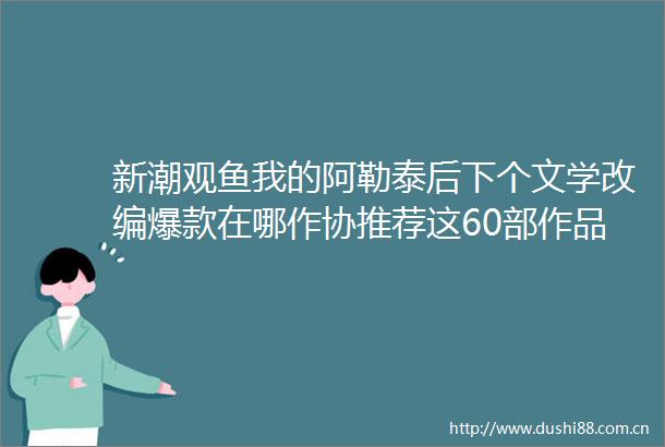 新潮观鱼我的阿勒泰后下个文学改编爆款在哪作协推荐这60部作品
