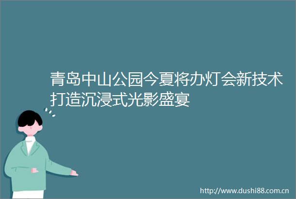 青岛中山公园今夏将办灯会新技术打造沉浸式光影盛宴