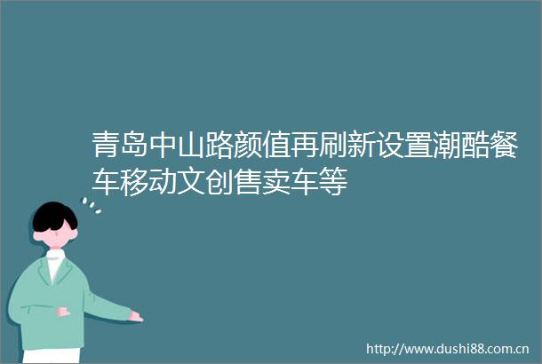 青岛中山路颜值再刷新设置潮酷餐车移动文创售卖车等