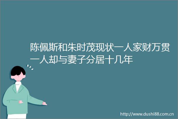 陈佩斯和朱时茂现状一人家财万贯一人却与妻子分居十几年