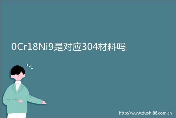 0Cr18Ni9是对应304材料吗