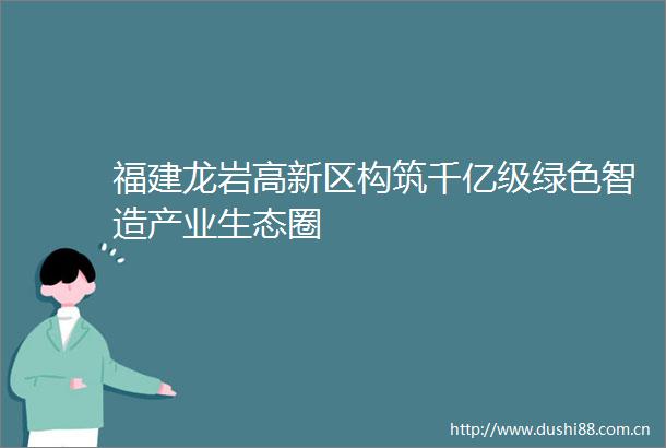福建龙岩高新区构筑千亿级绿色智造产业生态圈