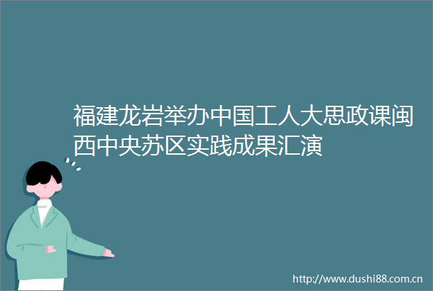 福建龙岩举办工人大思政课闽西中央苏区实践成果汇演