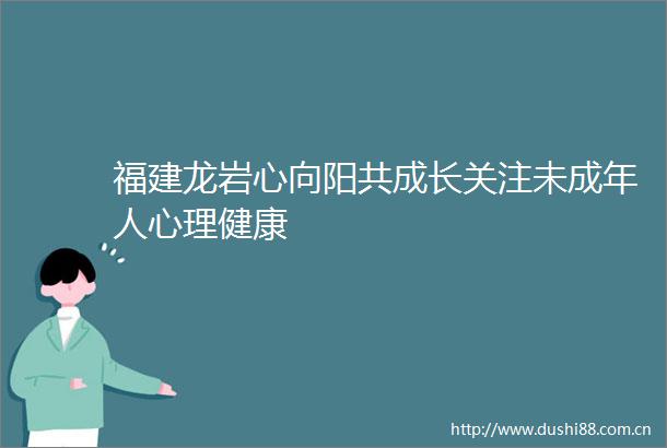 福建龙岩心向阳共成长关注未成年人心理健康