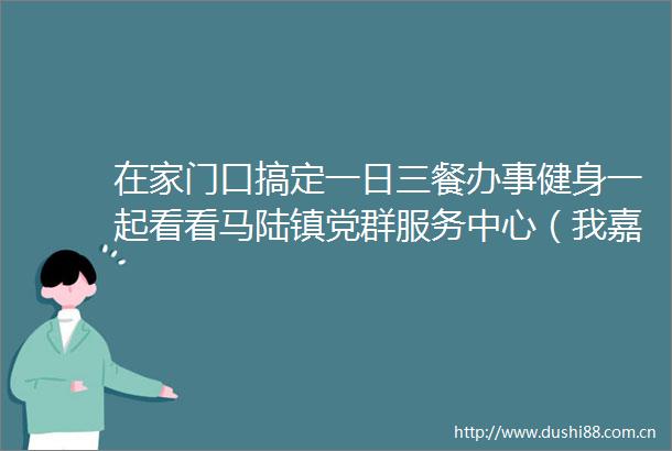 在家门口搞定一日三餐办事健身一起看看马陆镇党群服务中心（我嘉邻里中心）如何融合扩容破圈