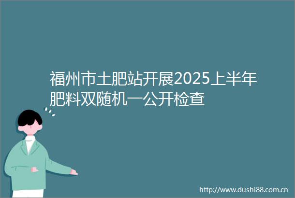 福州市土肥站开展2025上半年肥料双随机一公开检查