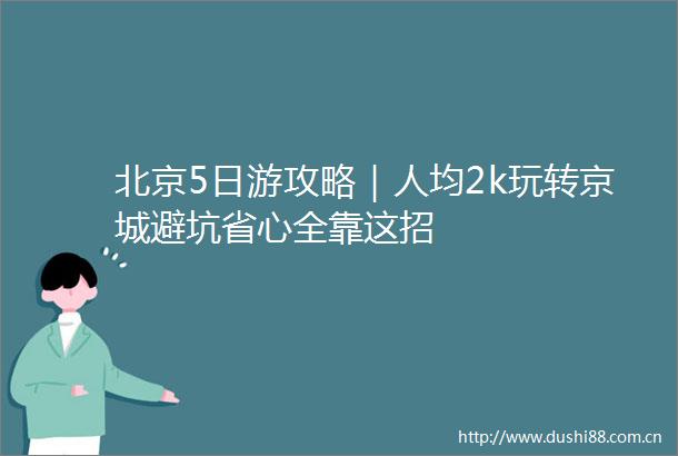 北京5日游攻略｜人均2k玩转京城避坑省心全靠这招