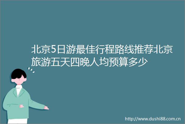北京5日游最佳行程路线推荐北京旅游五天四晚人均预算多少