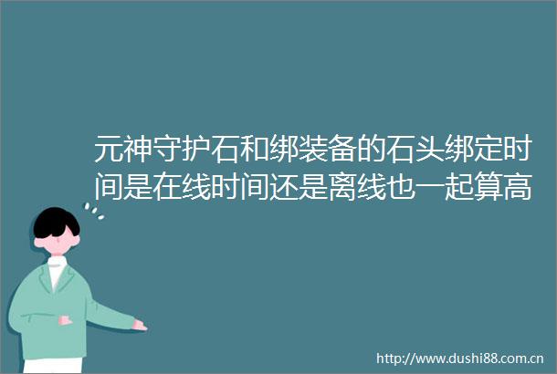 元神守护石和绑装备的石头绑定时间是在线时间还是离线也一起算高