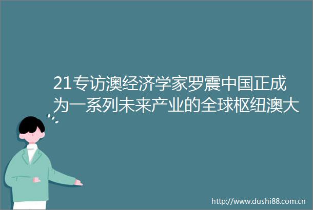21专访澳经济学家罗震正成为一系列未来产业的全球枢纽澳大利亚要深化对华经济关系