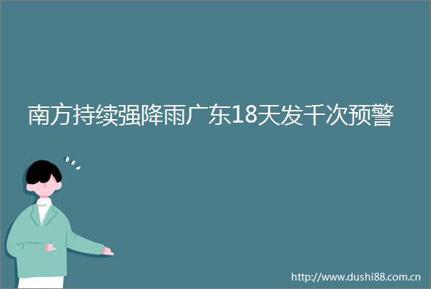 南方持续强降雨广东18天发千次预警
