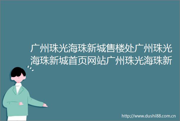广州珠光海珠新城售楼处广州珠光海珠新城首页网站广州珠光海珠新城欢迎您广州珠光海珠新城楼盘详情