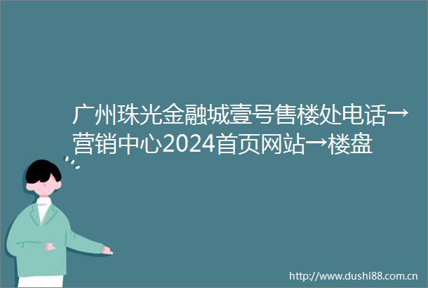 广州珠光金融城壹号售楼处电话→营销中心2024首页网站→楼盘详情→24小时电话