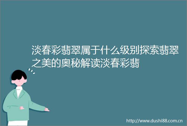 淡春彩翡翠属于什么级别探索翡翠之美的奥秘解读淡春彩翡