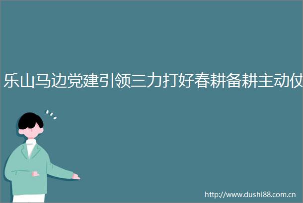 乐山马边党建引领三力打好春耕备耕主动仗