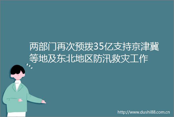 两部门再次预拨35亿支持京津冀等地及东北地区防汛救灾工作