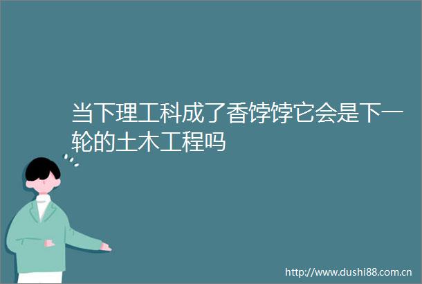 当下理工科成了香饽饽它会是下一轮的土木工程吗