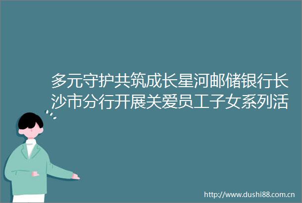 多元守护共筑成长星河邮储银行长沙市分行开展关爱员工子女系列活动