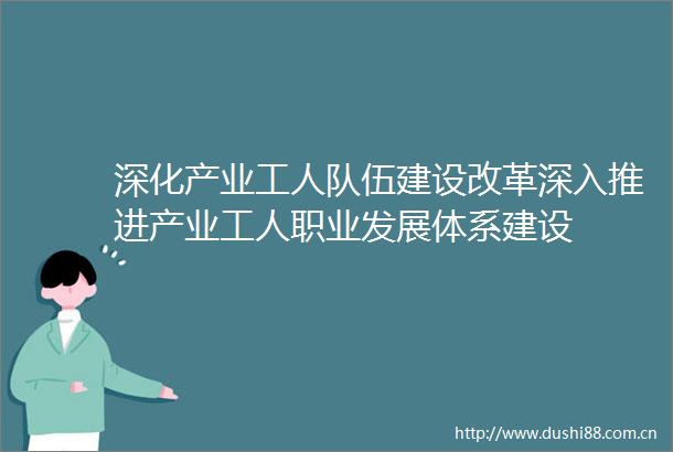 深化产业工人队伍建设改革深入推进产业工人职业发展体系建设