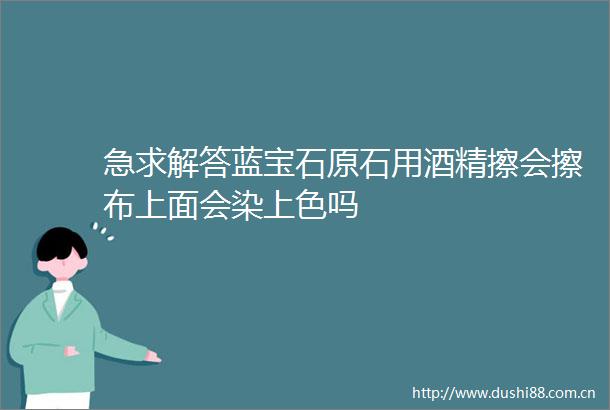 急求解答蓝宝石原石用酒精擦会擦布上面会染上色吗