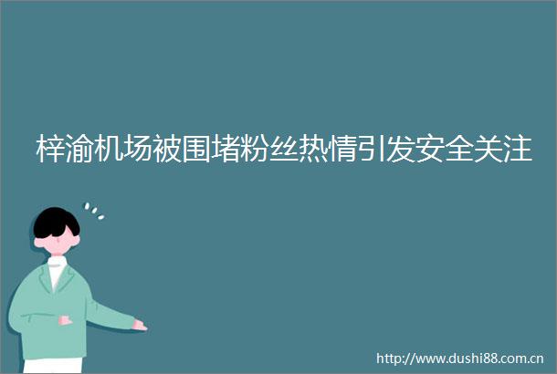 梓渝机场被围堵粉丝热情引发安全关注