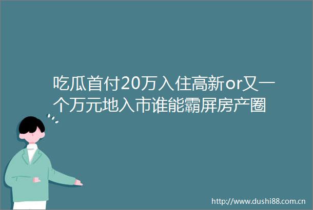 吃瓜首付20万入住高新or又一个万元地入市谁能霸屏房产圈